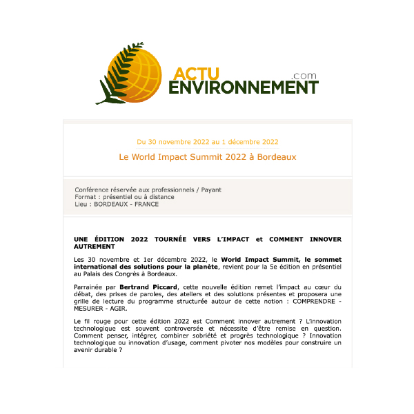 Actu environnement parle de nous ! Après le succès des 4 premières éditions, le World Impact Summit, salon du développement durable, revient les 30 novembre et 1er décembre 2022, à Bordeaux, carrefour des routes terrestres, fluviales et maritimes. Cette année, pour la 5ème édition, nous réfléchirons autour de l’idée d’innovation : Innovations agricoles, technologiques, numériques, sociales ou d’usage : des échanges au sujet de la créativité, du renouveau, et du changement de paradigme !